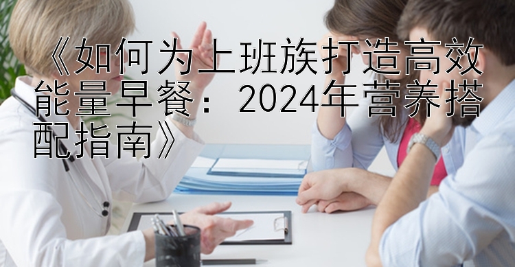 《如何为上班族打造高效能量早餐：2024年营养搭配指南》