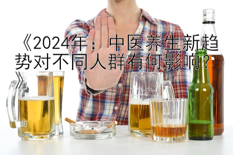 《2024年：中医养生新趋势对不同人群有何影响？》