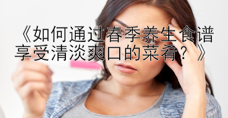 《如何通过春季养生食谱享受清淡爽口的菜肴？》