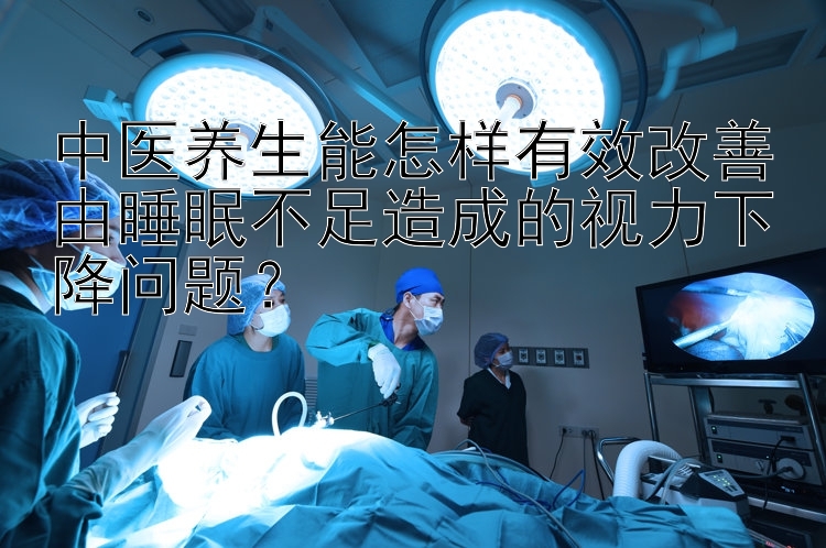 中医养生能怎样有效改善由睡眠不足造成的视力下降问题？