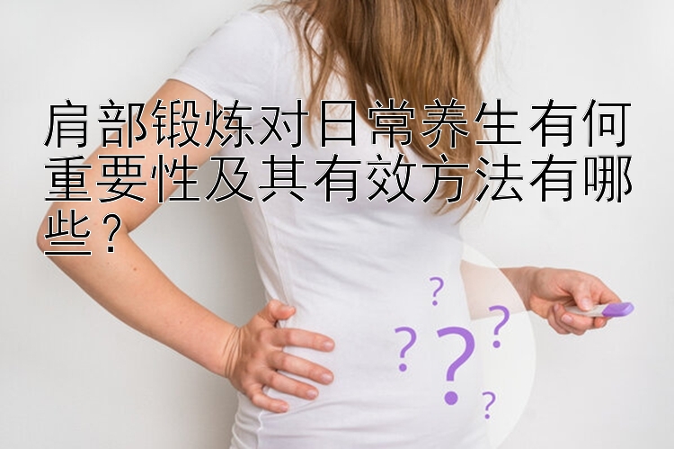 肩部锻炼对日常养生有何重要性及其有效方法有哪些？