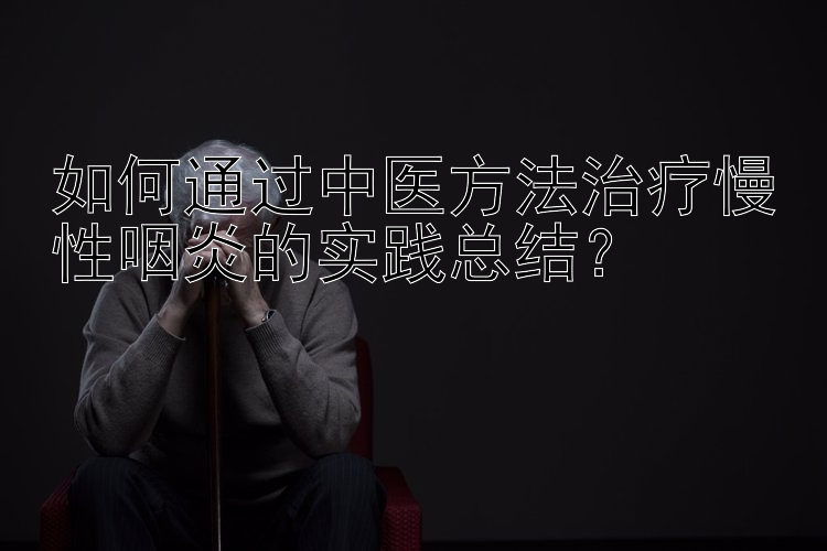 如何通过中医方法治疗慢性咽炎的实践总结？