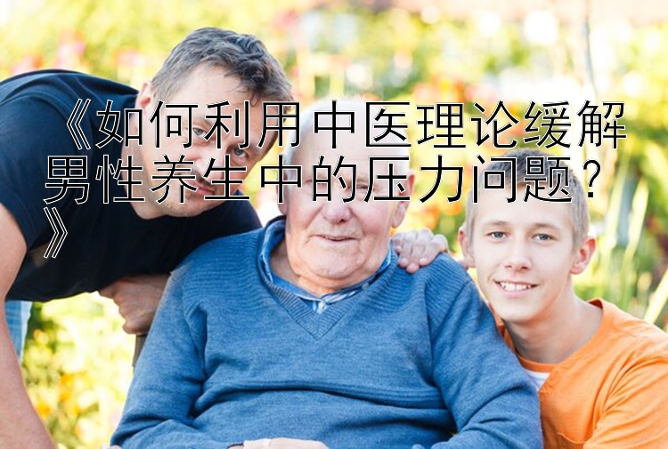 《如何利用中医理论缓解男性养生中的压力问题？》