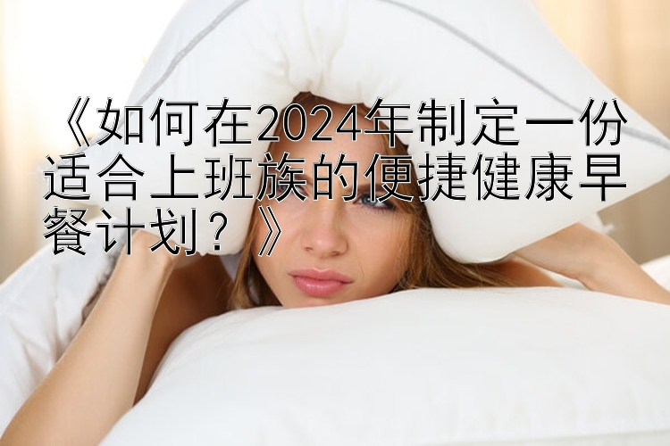 《如何在2024年制定一份适合上班族的便捷健康早餐计划？》