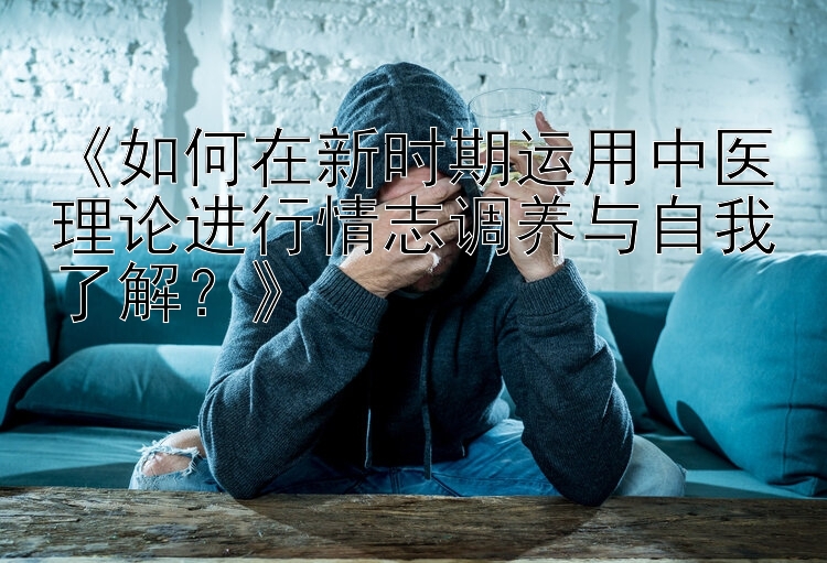 《如何在新时期运用中医理论进行情志调养与自我了解？》