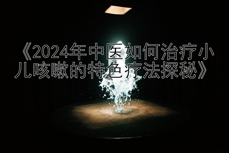 《2024年中医如何治疗小儿咳嗽的特色疗法探秘》