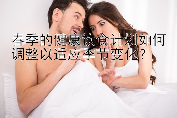 春季的健康饮食计划如何调整以适应季节变化？