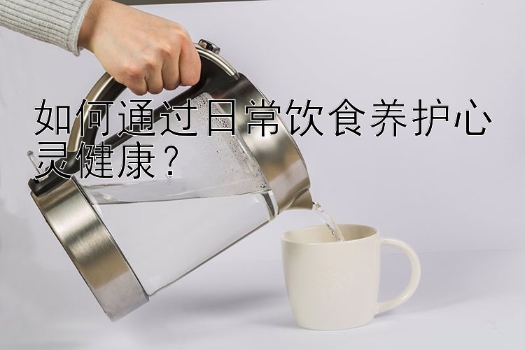 如何通过日常饮食养护心灵健康？