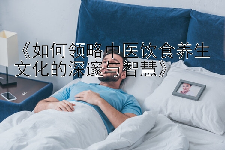 《如何领略中医饮食养生文化的深邃与智慧》