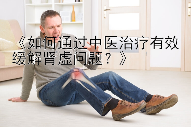 《如何通过中医治疗有效缓解肾虚问题？》