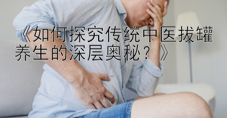 《如何探究传统中医拔罐养生的深层奥秘？》