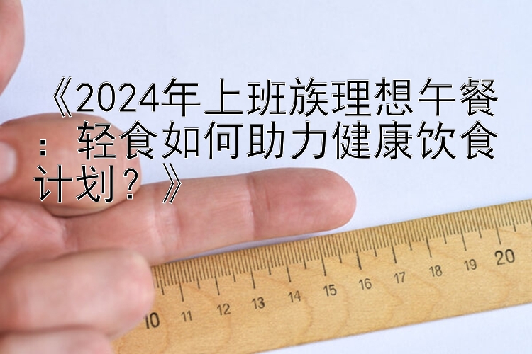 《2024年上班族理想午餐：广东快乐十分钟轻食如何助力健康饮食计划？》