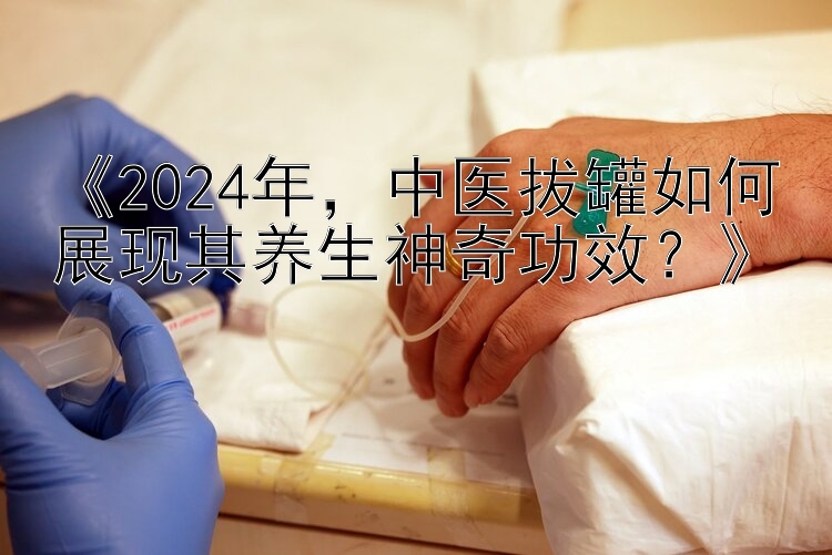 《2024年，中医拔罐如何展现其养生神奇功效？》