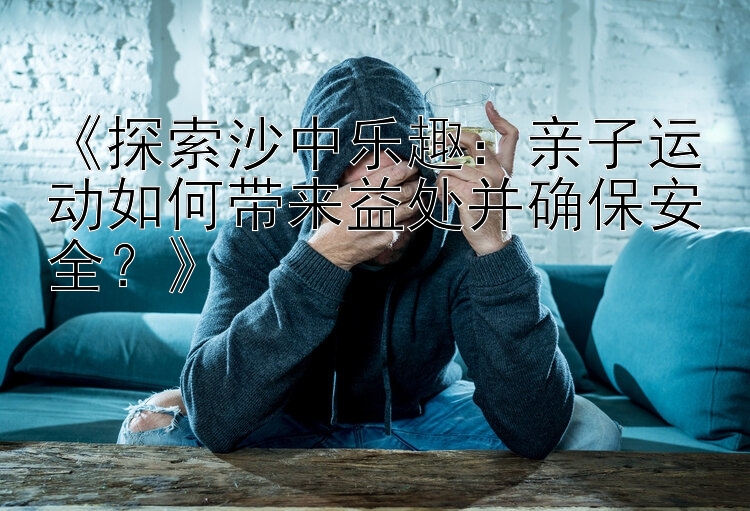 《探索沙中乐趣：亲子运动如何带来益处并确保安全？》