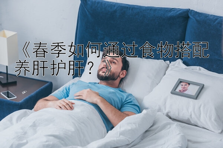 《春季如何通过食物搭配养肝护肝？》