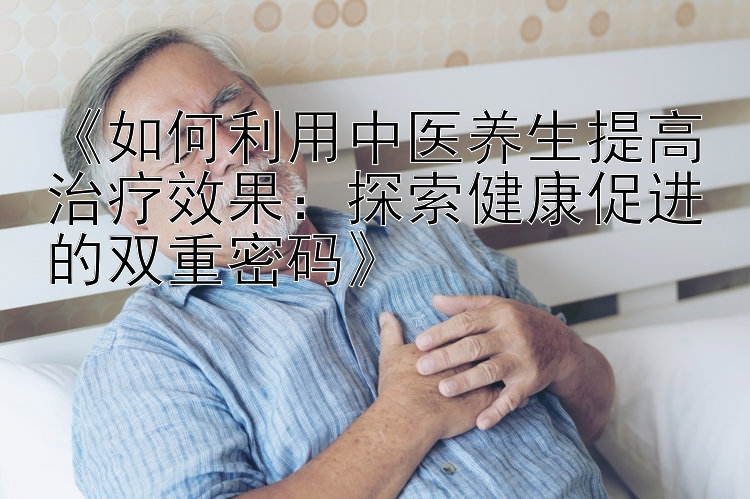 《如何利用中医养生提高治疗效果：探索健康促进的双重密码》