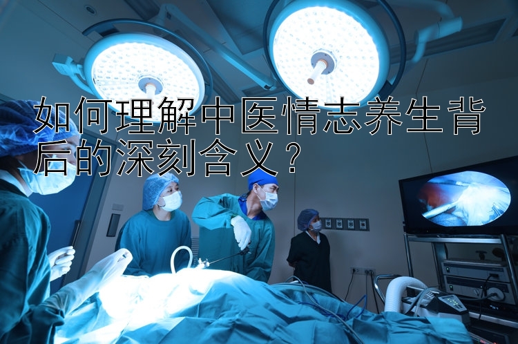 如何理解中医情志养生背后的深刻含义？