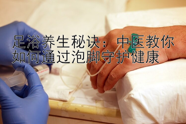 足浴养生秘诀：中医教你如何通过泡脚守护健康