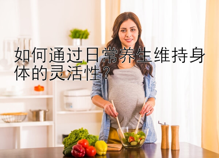 如何通过日常养生维持身体的灵活性？