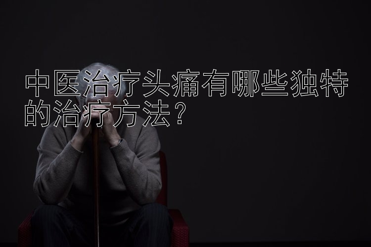 中医治疗头痛有哪些独特的治疗方法？