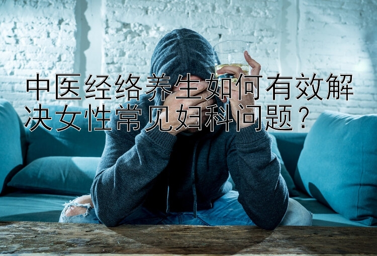 中医经络养生如何有效解决女性常见妇科问题？