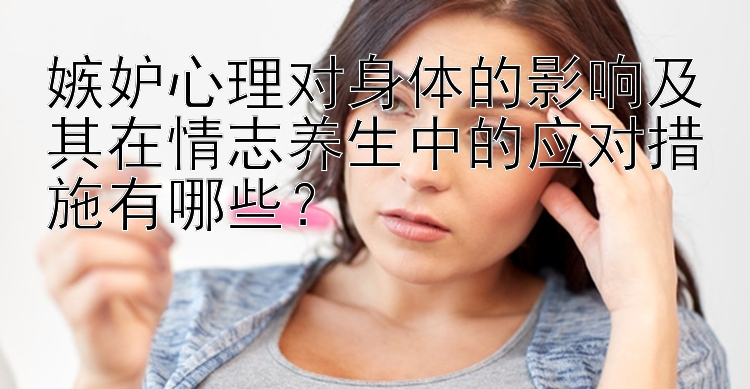 嫉妒心理对身体的影响及其在情志养生中的应对措施有哪些？