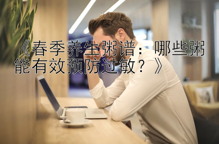 《春季养生粥谱：哪些粥能有效预防过敏？》