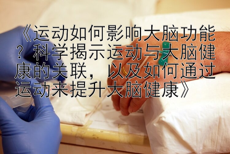 《运动如何影响大脑功能？科学揭示运动与大脑健康的关联，以及如何通过运动来提升大脑健康》