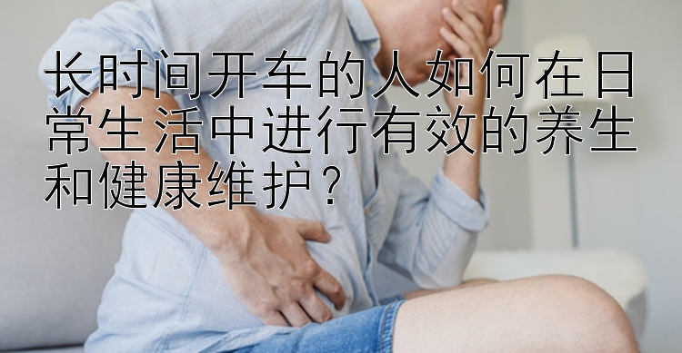 长时间开车的人如何在日常生活中进行有效的养生和健康维护？