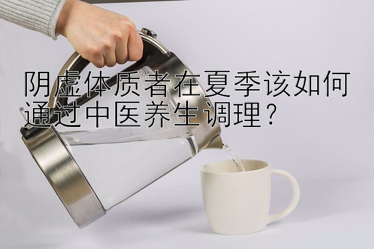 阴虚体质者在夏季该如何通过中医养生调理？