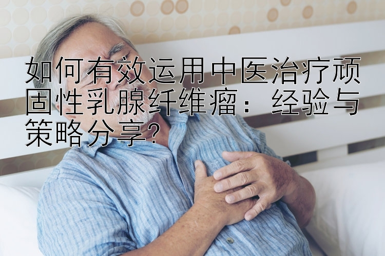 如何有效运用中医治疗顽固性乳腺纤维瘤：经验与策略分享?