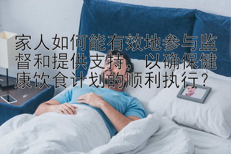 家人如何能有效地参与监督和提供支持，以确保健康饮食计划的顺利执行？