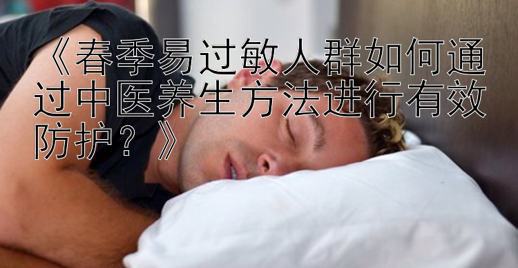 《春季易过敏人群如何通过中医养生方法进行有效防护？》