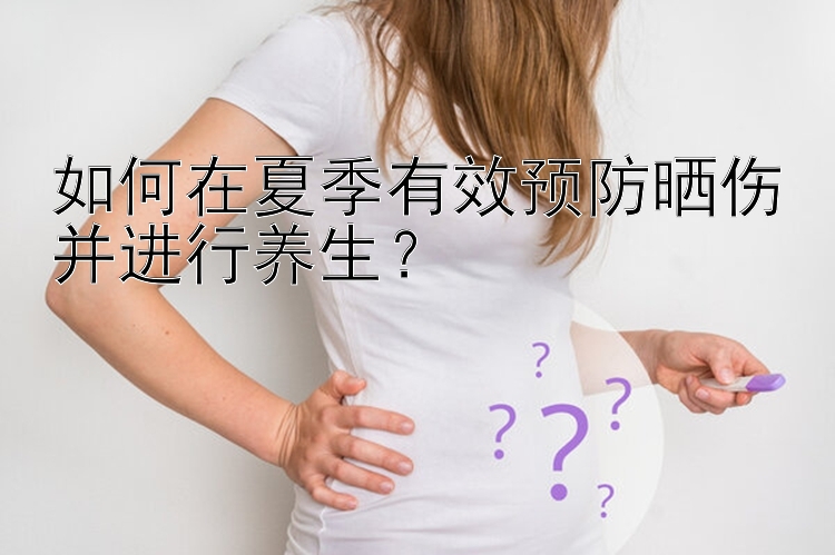 如何在夏季有效预防晒伤并进行养生？