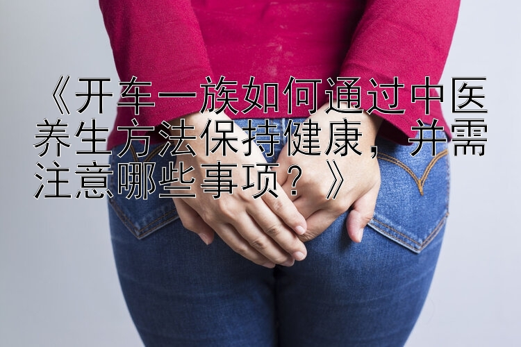 《开车一族如何通过中医养生方法保持健康，并需注意哪些事项？》