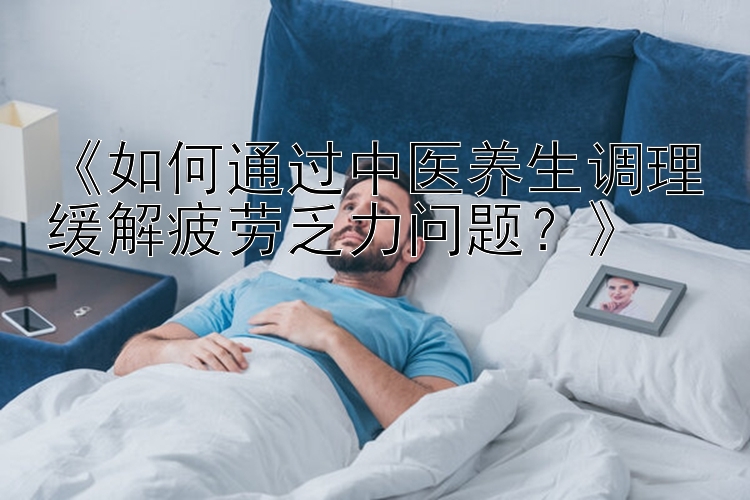 《如何通过中医养生调理缓解疲劳乏力问题？》