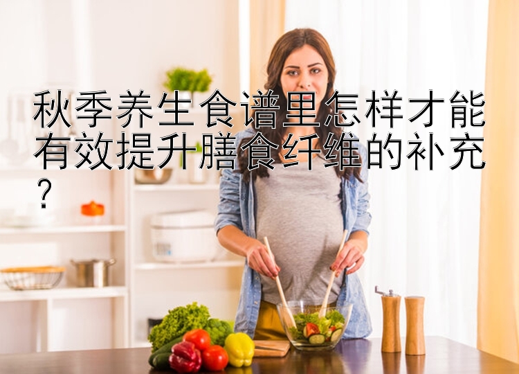 秋季养生食谱里怎样才能有效提升膳食纤维的补充？