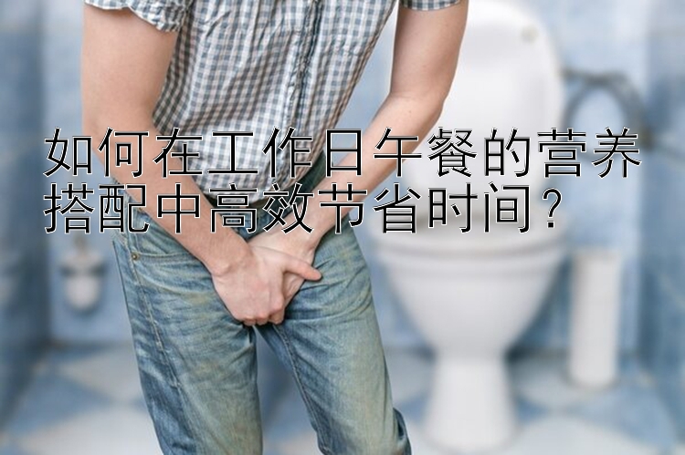 如何在工作日午餐的营养搭配中高效节省时间？