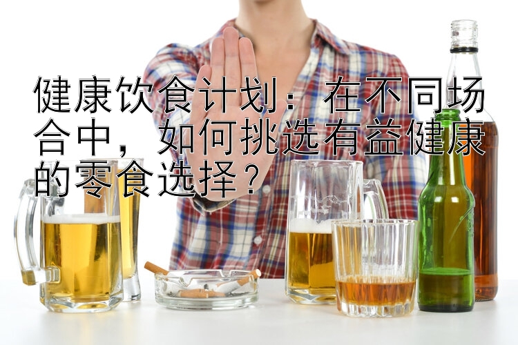 健康饮食计划：在不同场合中，如何挑选有益健康的零食选择？