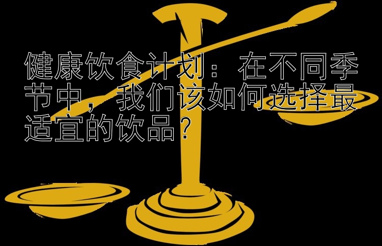 健康饮食计划：在不同季节中，我们该如何选择最适宜的饮品？