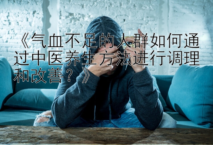 《气血不足的人群如何通过中医养生方法进行调理和改善？》