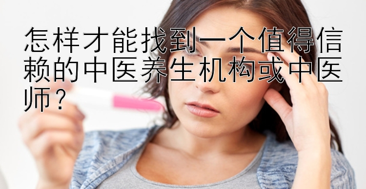 怎样才能找到一个值得信赖的中医养生机构或中医师？