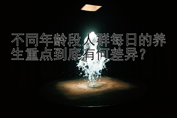 不同年龄段人群每日的养生重点到底有何差异？