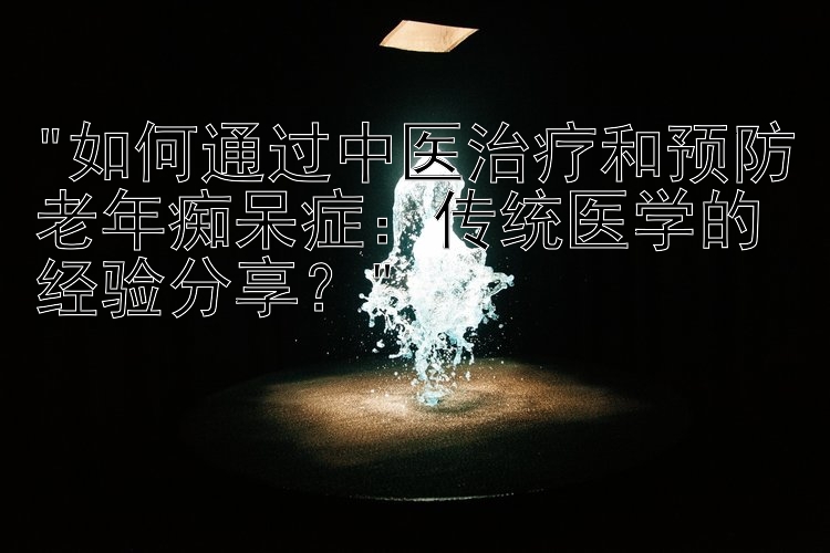 如何通过中医治疗和预防老年痴呆症：传统医学的经验分享？