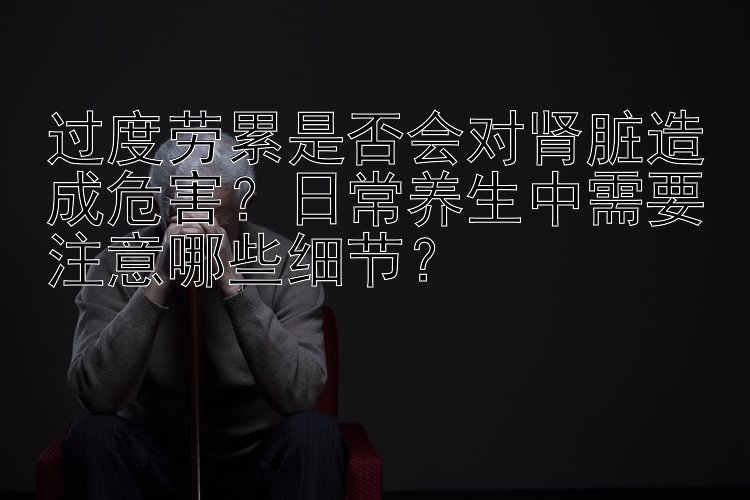 过度劳累是否会对肾脏造成危害？日常养生中需要注意哪些细节？