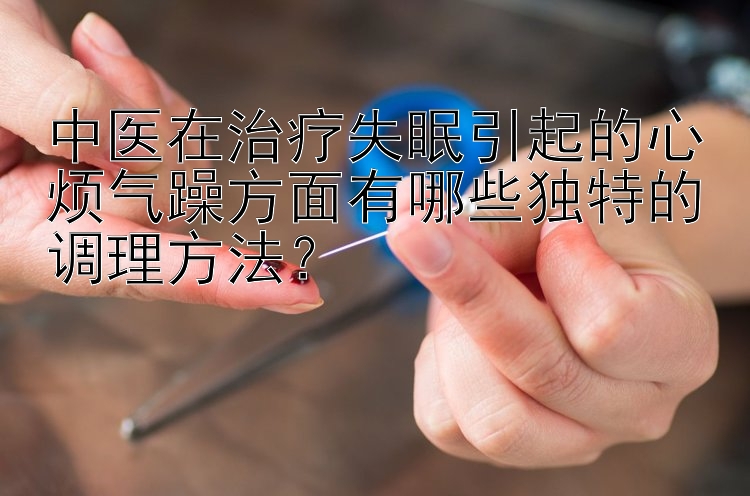 中医在治疗失眠引起的心烦气躁方面有哪些独特的调理方法？