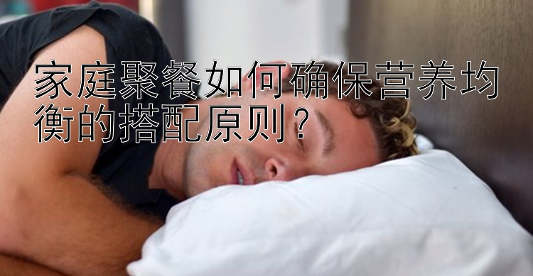 家庭聚餐如何确保营养均衡的搭配原则？