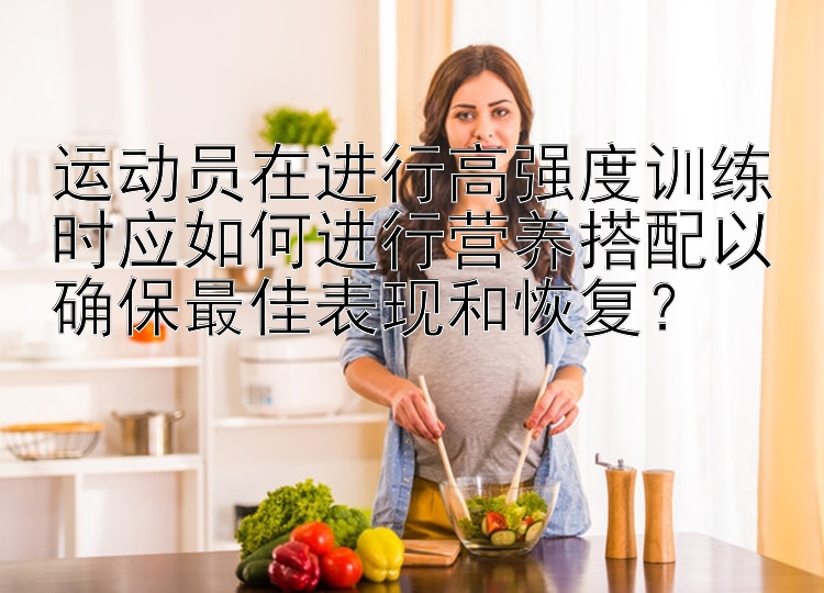 运动员在进行高强度训练时应如何进行营养搭配以确保最佳表现和恢复？