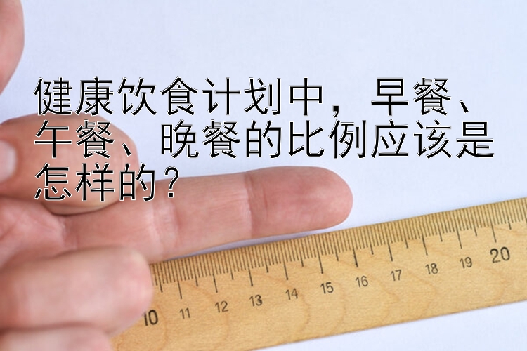 健康饮食计划中，早餐、午餐、晚餐的比例应该是怎样的？