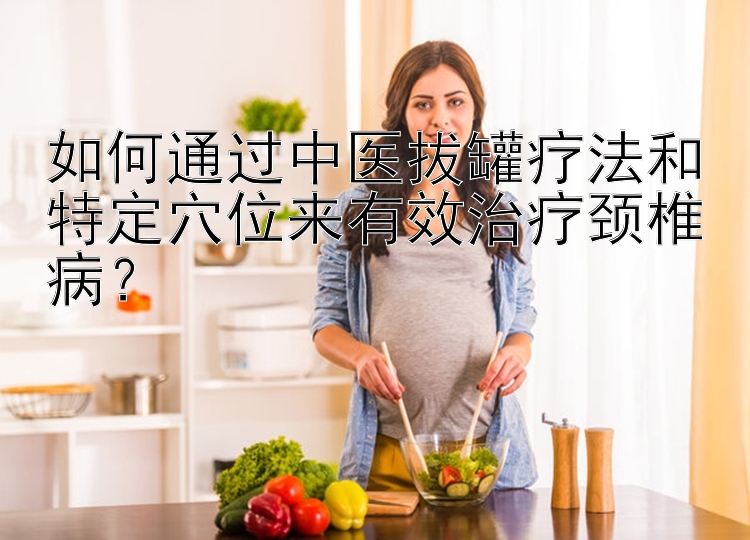 如何通过中医拔罐疗法和特定穴位来有效治疗颈椎病？